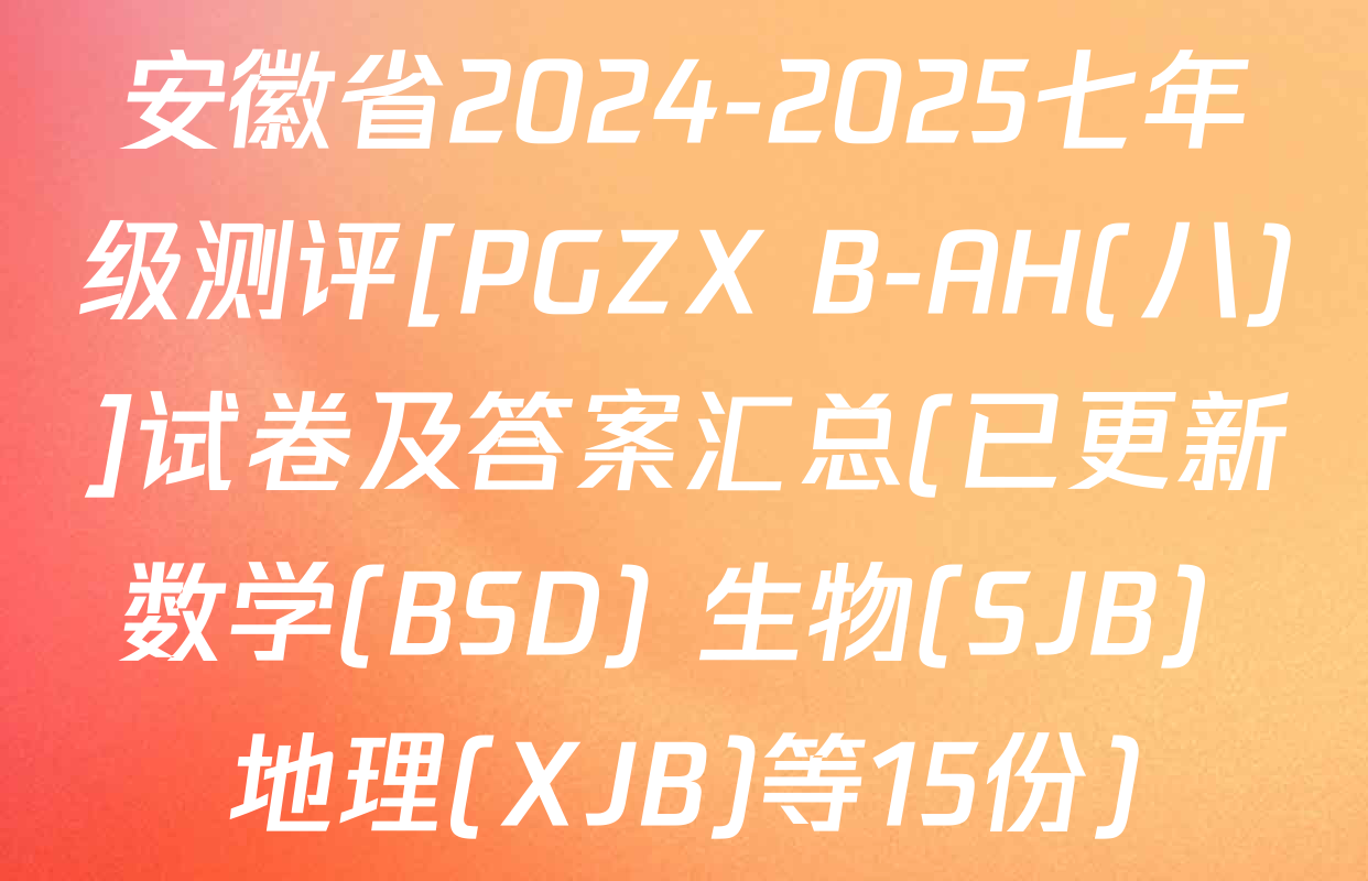 安徽省2024-2025七年级测评[PGZX B-AH(八)]试卷及答案汇总(已更新数学(BSD) 生物(SJB) 地理(XJB)等15份)