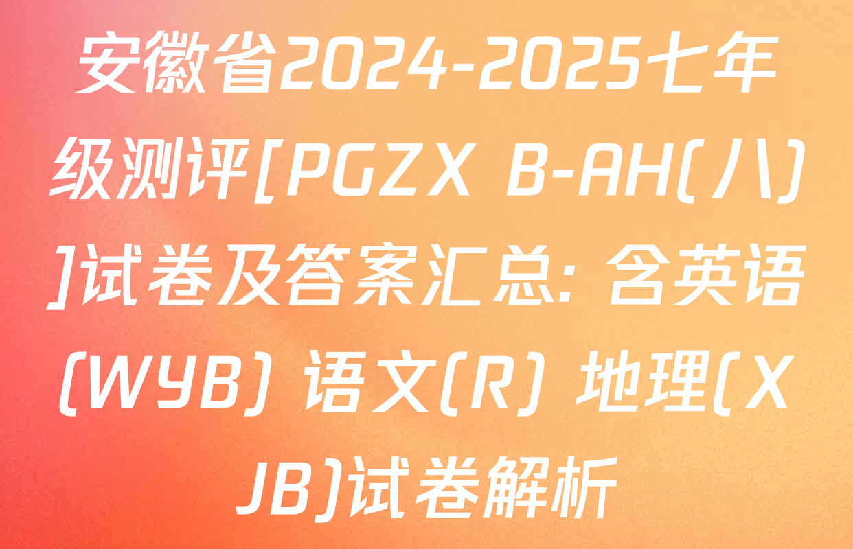 安徽省2024-2025七年级测评[PGZX B-AH(八)]试卷及答案汇总: 含英语(WYB) 语文(R) 地理(XJB)试卷解析