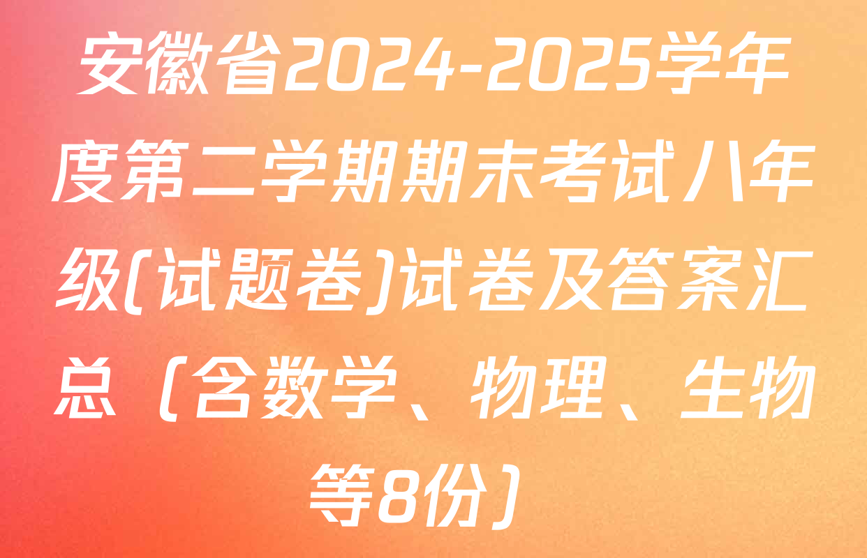 安徽省2024-2025学年度第二学期期末考试八年级(试题卷)试卷及答案汇总（含数学、物理、生物等8份）