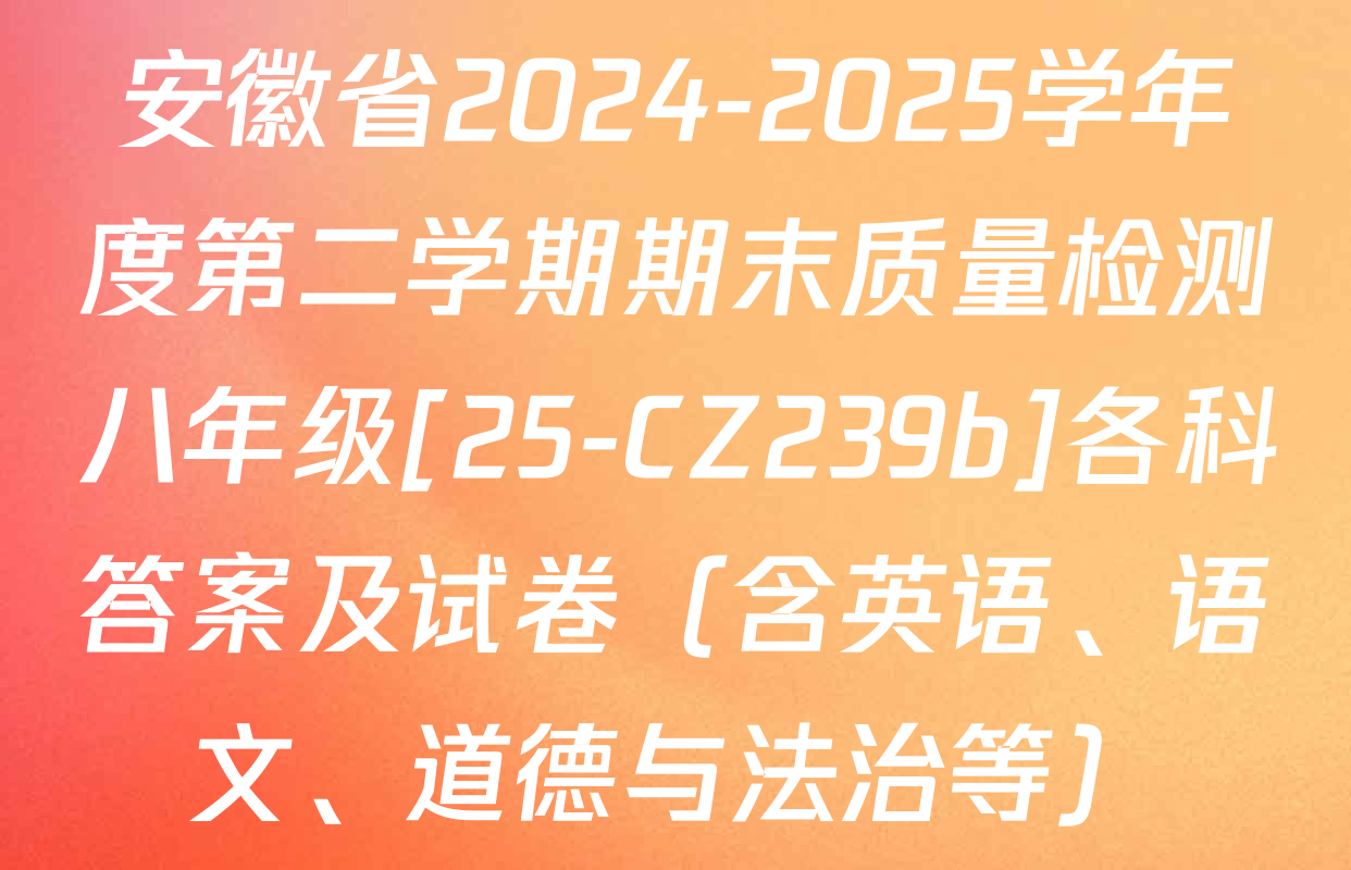 安徽省2024-2025学年度第二学期期末质量检测八年级[25-CZ239b]各科答案及试卷（含英语、语文、道德与法治等）