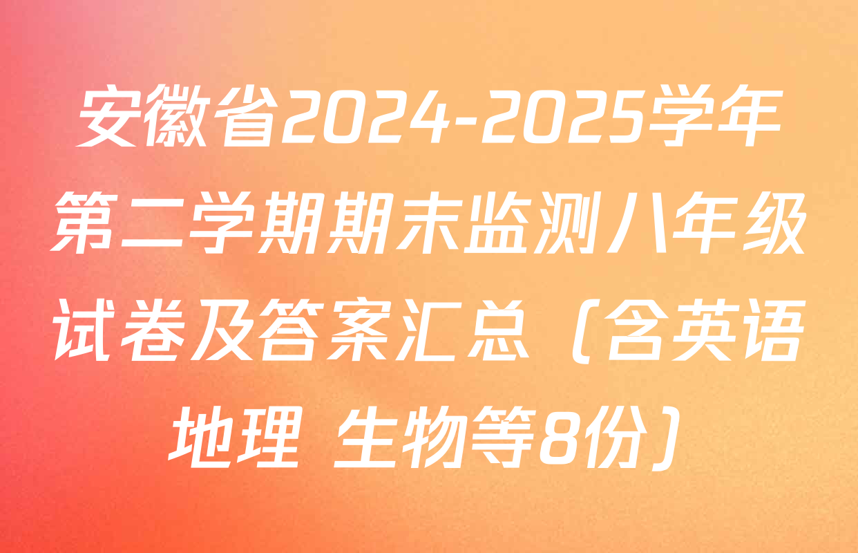 安徽省2024-2025学年第二学期期末监测八年级试卷及答案汇总（含英语 地理 生物等8份）