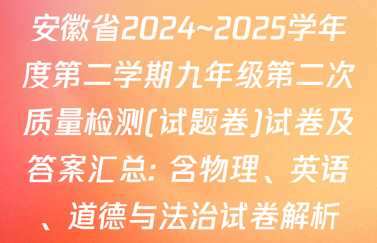 安徽省2024~2025学年度第二学期九年级第二次质量检测(试题卷)试卷及答案汇总: 含物理、英语、道德与法治试卷解析