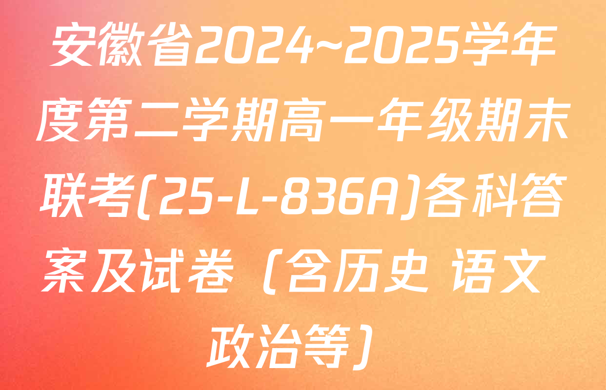 安徽省2024~2025学年度第二学期高一年级期末联考(25-L-836A)各科答案及试卷（含历史 语文 政治等）
