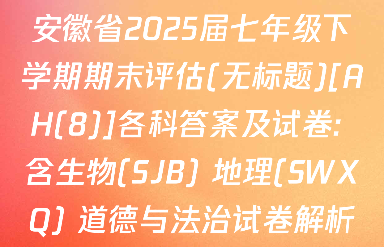 安徽省2025届七年级下学期期末评估(无标题)[AH(8)]各科答案及试卷: 含生物(SJB) 地理(SWXQ) 道德与法治试卷解析