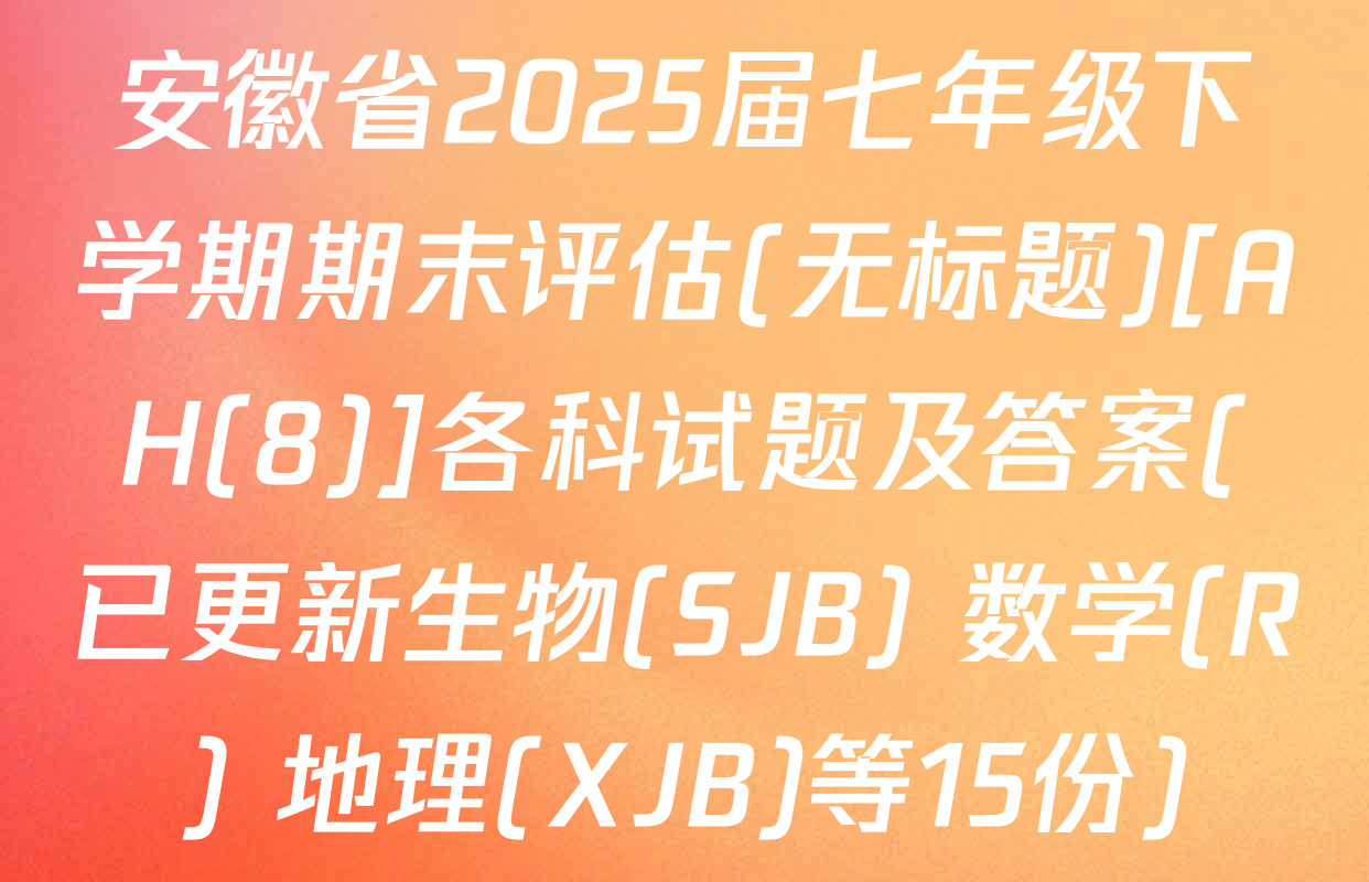 安徽省2025届七年级下学期期末评估(无标题)[AH(8)]各科试题及答案(已更新生物(SJB) 数学(R) 地理(XJB)等15份)
