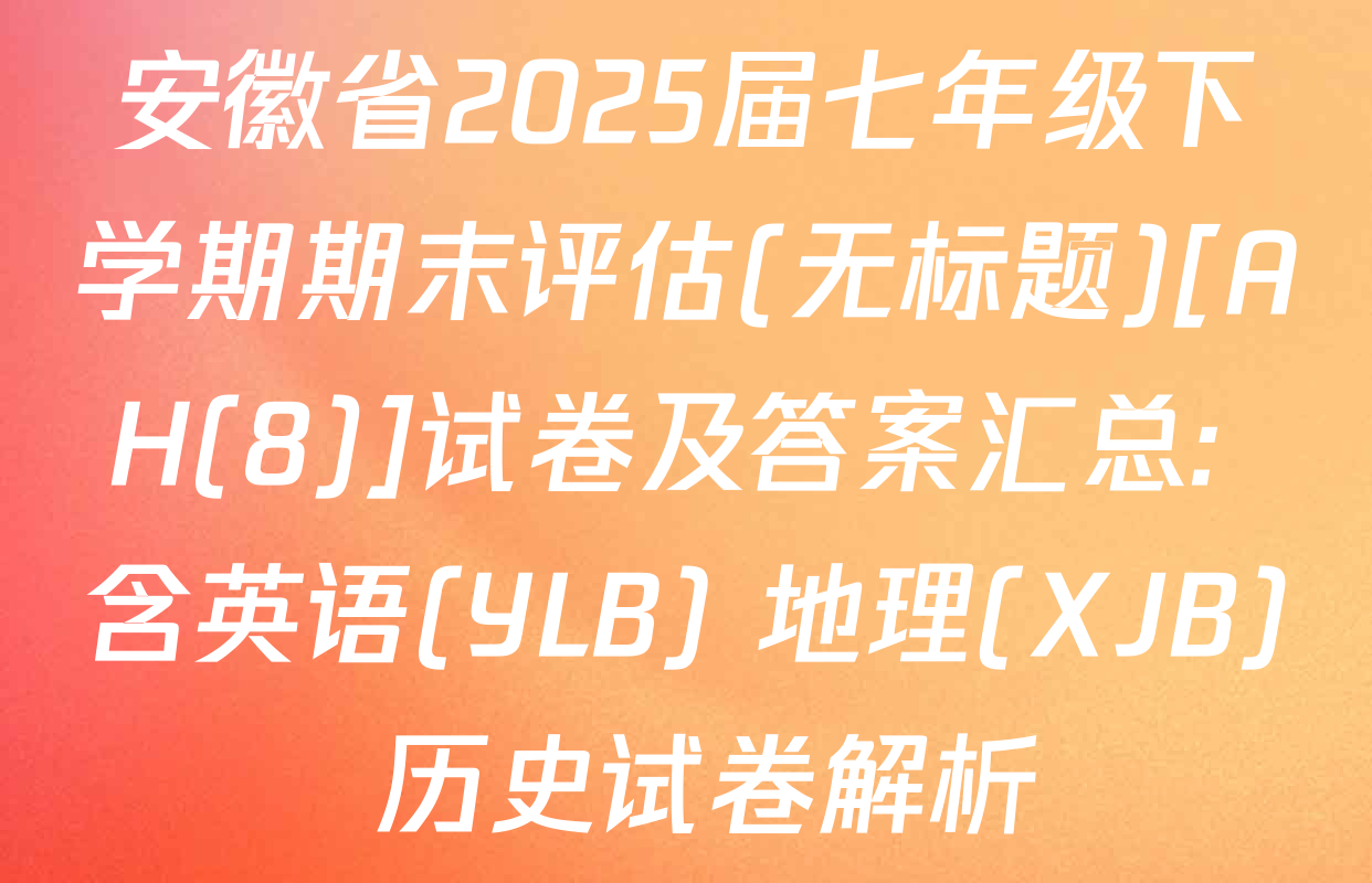 安徽省2025届七年级下学期期末评估(无标题)[AH(8)]试卷及答案汇总: 含英语(YLB) 地理(XJB) 历史试卷解析