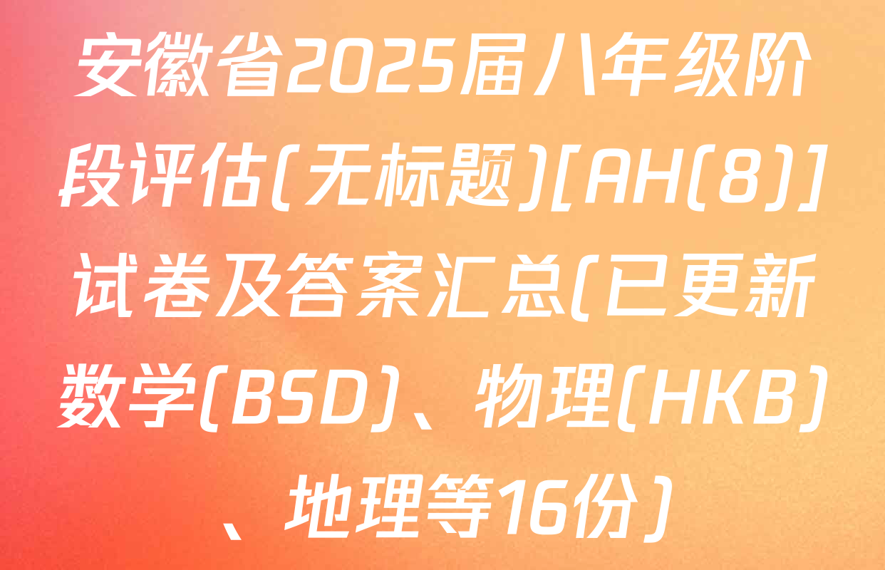 安徽省2025届八年级阶段评估(无标题)[AH(8)]试卷及答案汇总(已更新数学(BSD)、物理(HKB)、地理等16份)