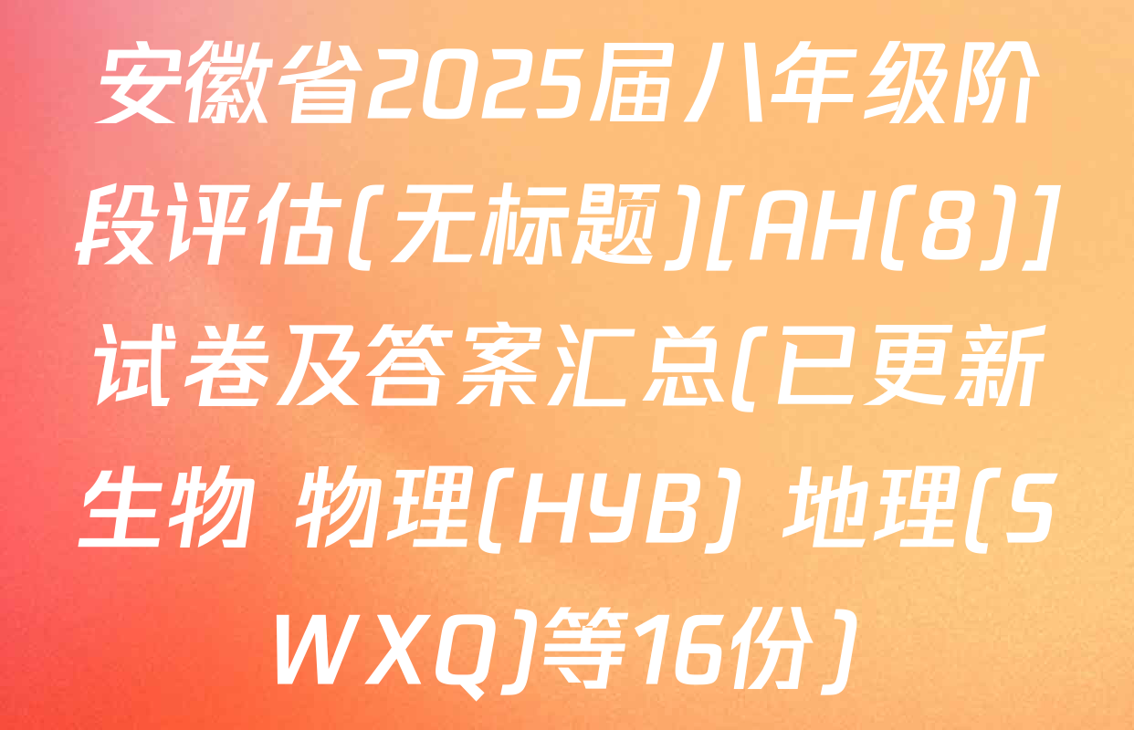 安徽省2025届八年级阶段评估(无标题)[AH(8)]试卷及答案汇总(已更新生物 物理(HYB) 地理(SWXQ)等16份)