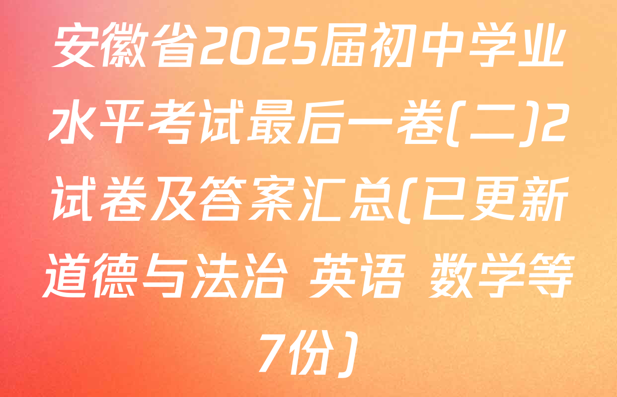 安徽省2025届初中学业水平考试最后一卷(二)2试卷及答案汇总(已更新道德与法治 英语 数学等7份)