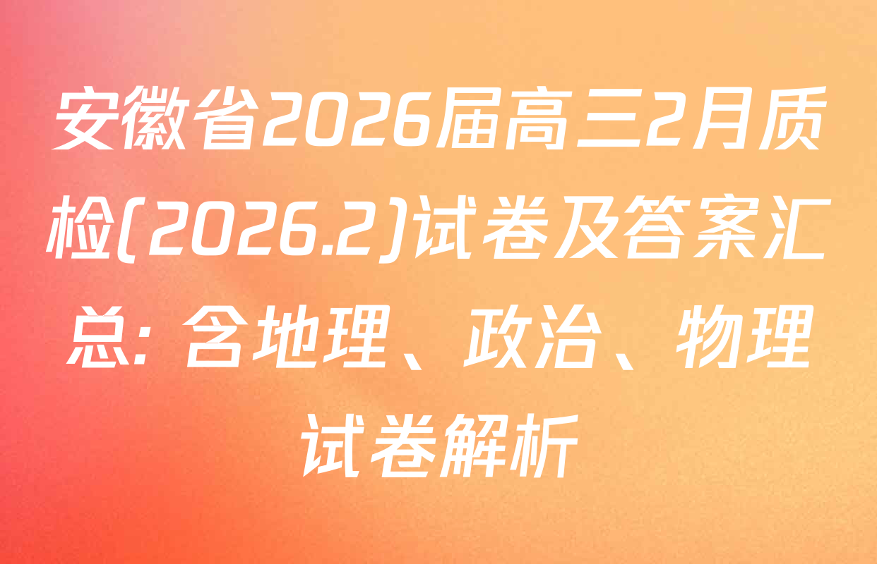 安徽省2026届高三2月质检(2026.2)试卷及答案汇总: 含地理、政治、物理试卷解析