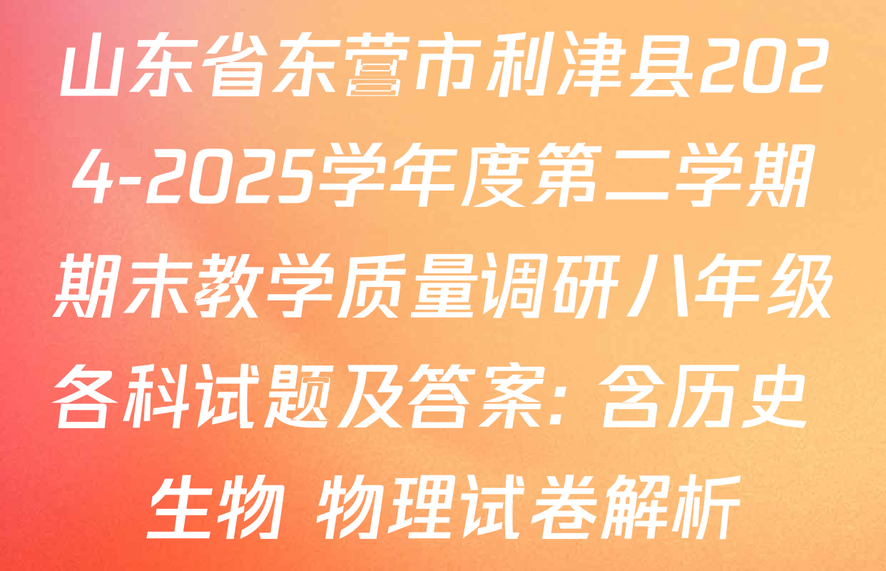 山东省东营市利津县2024-2025学年度第二学期期末教学质量调研八年级各科试题及答案: 含历史 生物 物理试卷解析