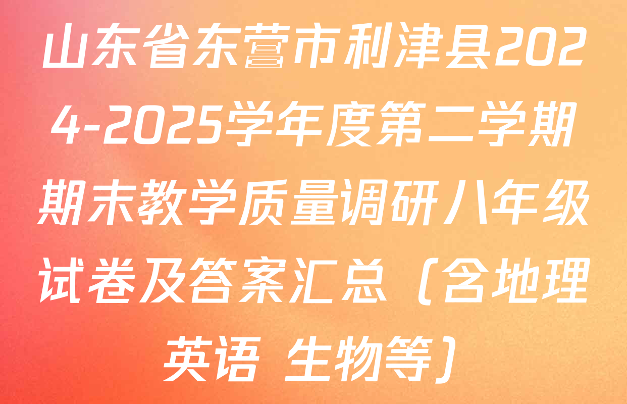 山东省东营市利津县2024-2025学年度第二学期期末教学质量调研八年级试卷及答案汇总（含地理 英语 生物等）