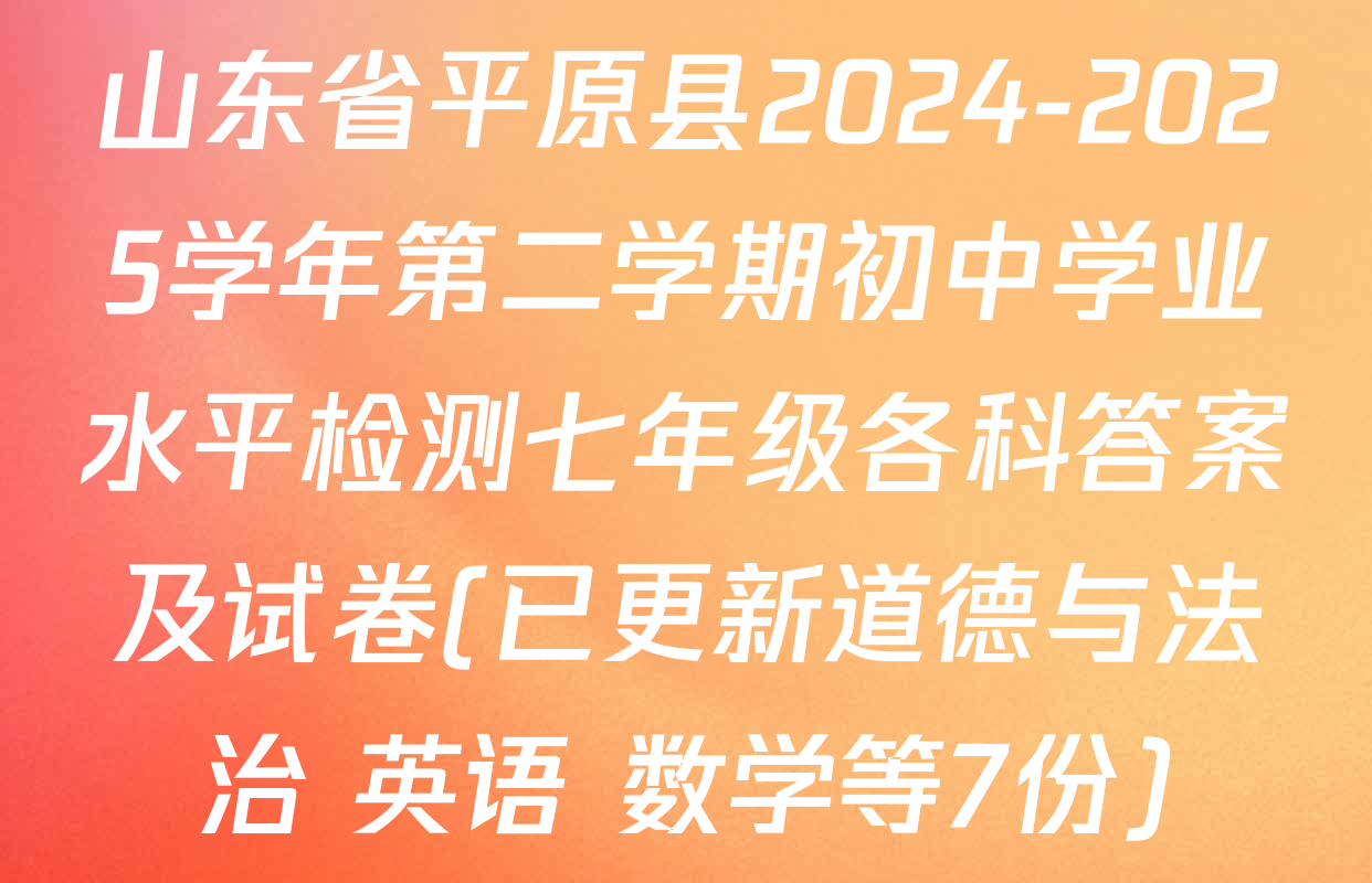 山东省平原县2024-2025学年第二学期初中学业水平检测七年级各科答案及试卷(已更新道德与法治 英语 数学等7份)