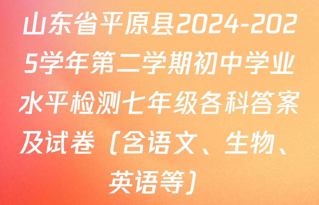 山东省平原县2024-2025学年第二学期初中学业水平检测七年级各科答案及试卷（含语文、生物、英语等）