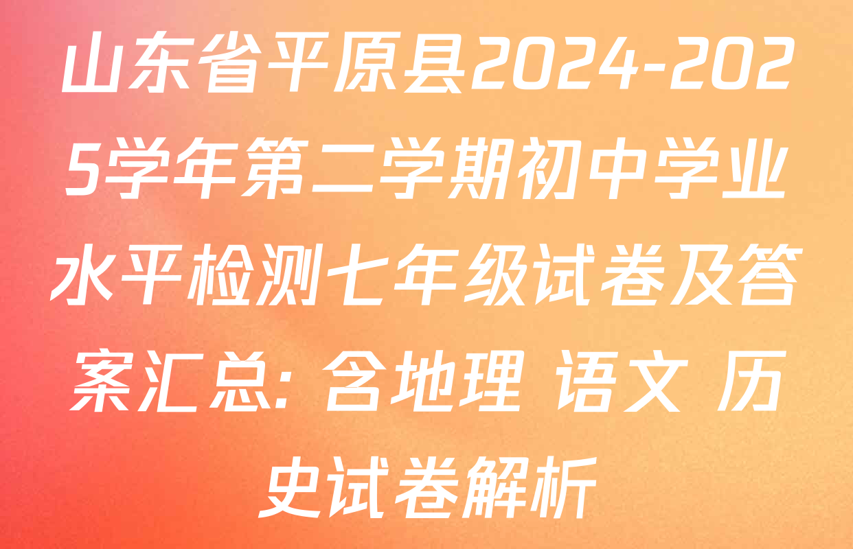 山东省平原县2024-2025学年第二学期初中学业水平检测七年级试卷及答案汇总: 含地理 语文 历史试卷解析