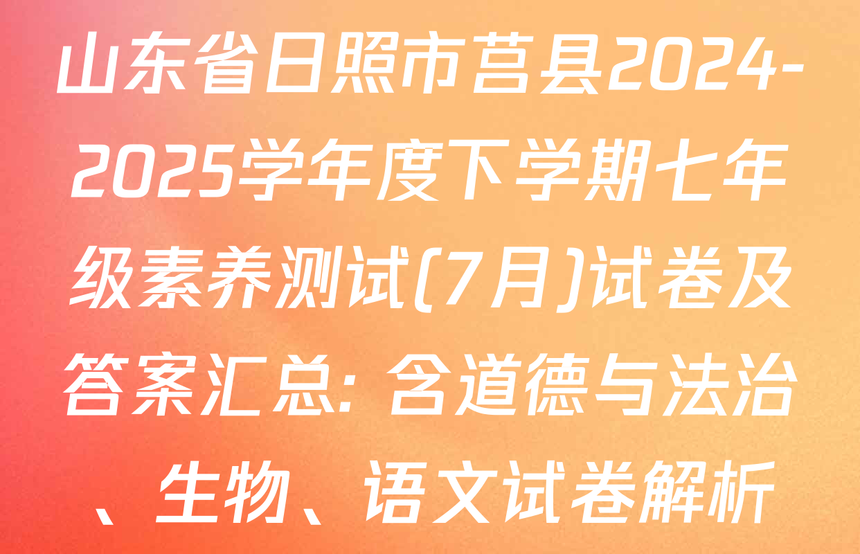 山东省日照市莒县2024-2025学年度下学期七年级素养测试(7月)试卷及答案汇总: 含道德与法治、生物、语文试卷解析