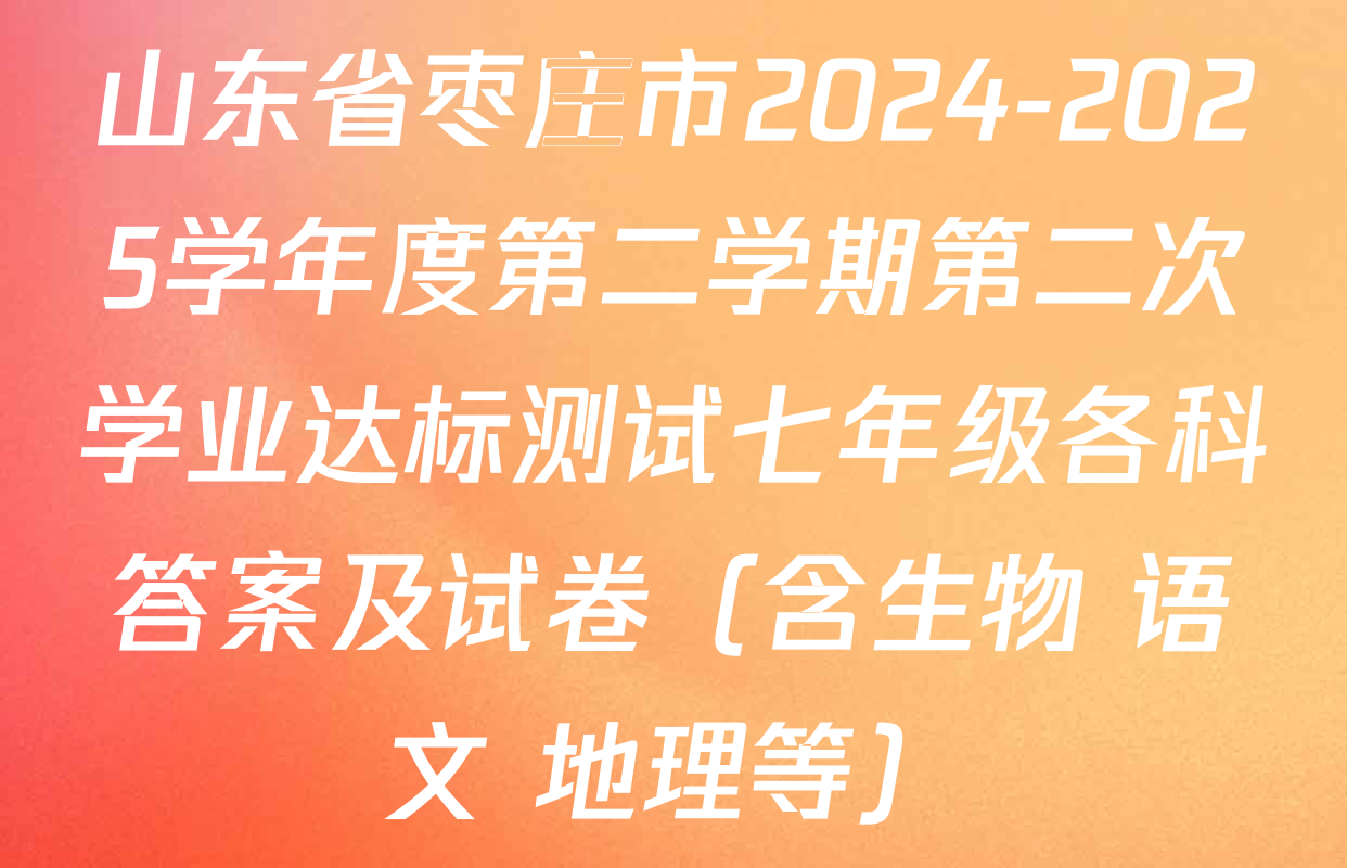 山东省枣庄市2024-2025学年度第二学期第二次学业达标测试七年级各科答案及试卷（含生物 语文 地理等）