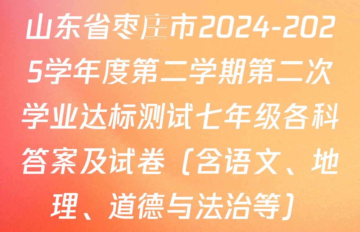 山东省枣庄市2024-2025学年度第二学期第二次学业达标测试七年级各科答案及试卷（含语文、地理、道德与法治等）