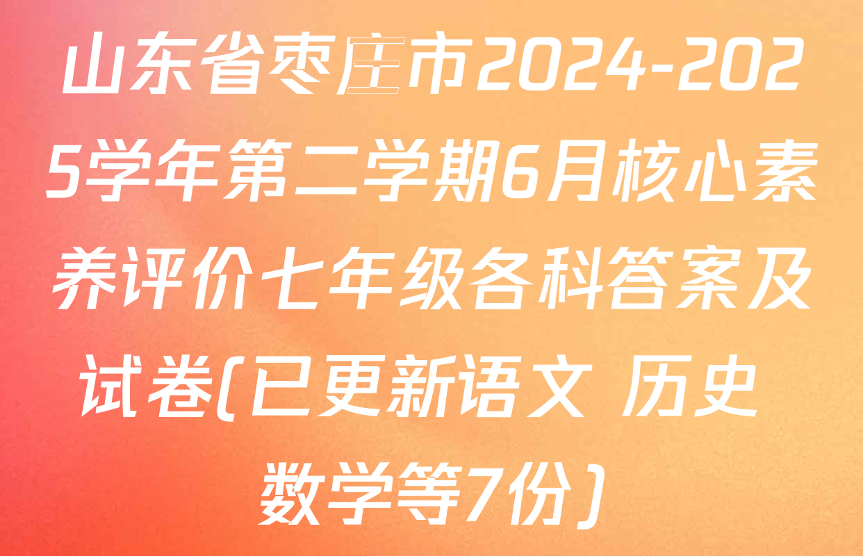 山东省枣庄市2024-2025学年第二学期6月核心素养评价七年级各科答案及试卷(已更新语文 历史 数学等7份)