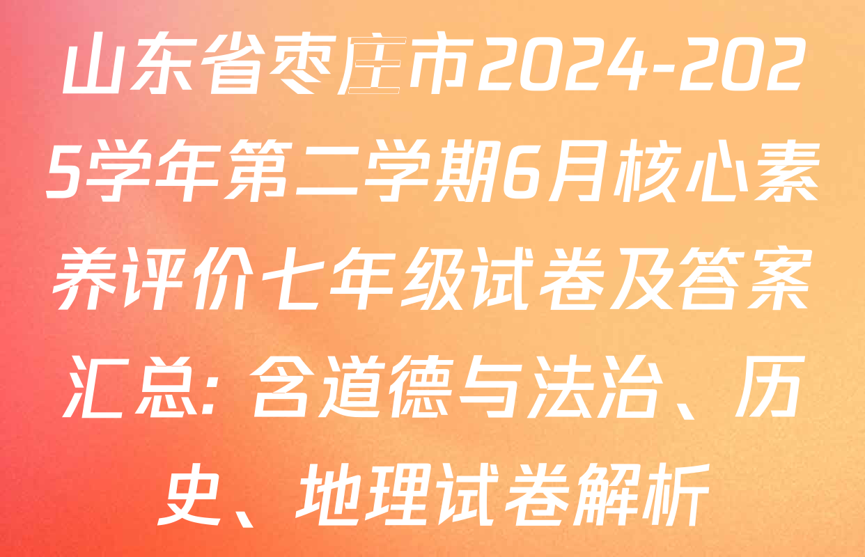 山东省枣庄市2024-2025学年第二学期6月核心素养评价七年级试卷及答案汇总: 含道德与法治、历史、地理试卷解析