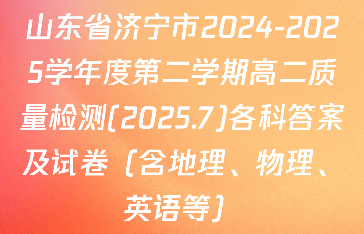 山东省济宁市2024-2025学年度第二学期高二质量检测(2025.7)各科答案及试卷（含地理、物理、英语等）