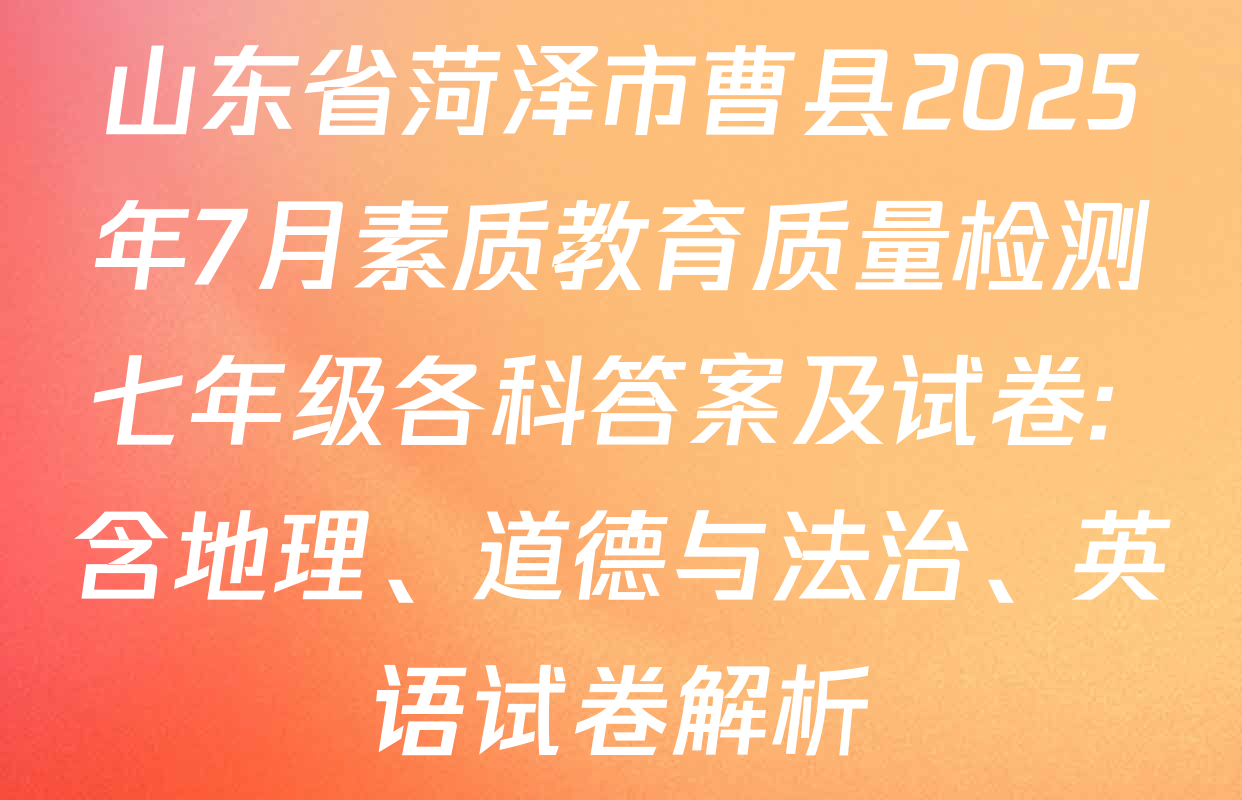 山东省菏泽市曹县2025年7月素质教育质量检测七年级各科答案及试卷: 含地理、道德与法治、英语试卷解析