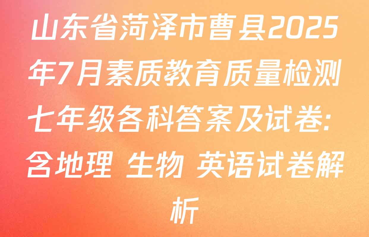 山东省菏泽市曹县2025年7月素质教育质量检测七年级各科答案及试卷: 含地理 生物 英语试卷解析