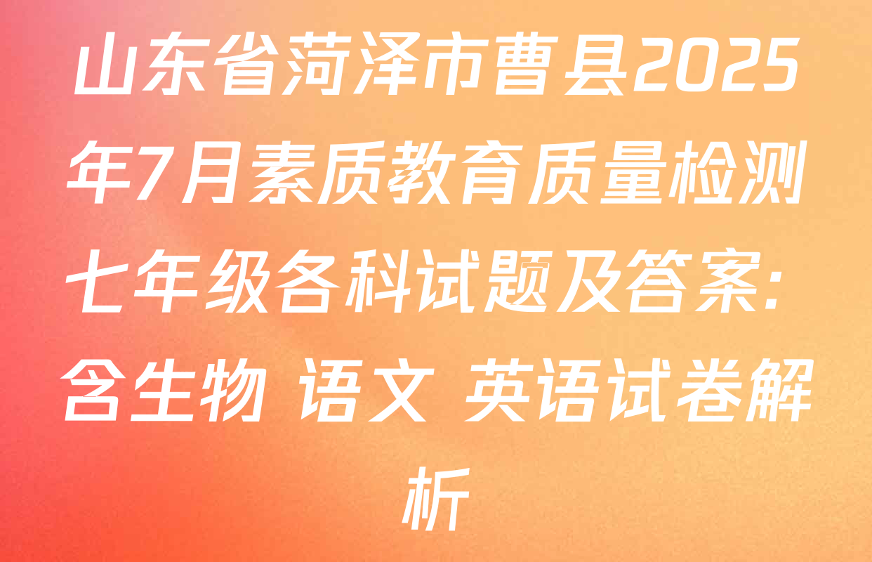 山东省菏泽市曹县2025年7月素质教育质量检测七年级各科试题及答案: 含生物 语文 英语试卷解析