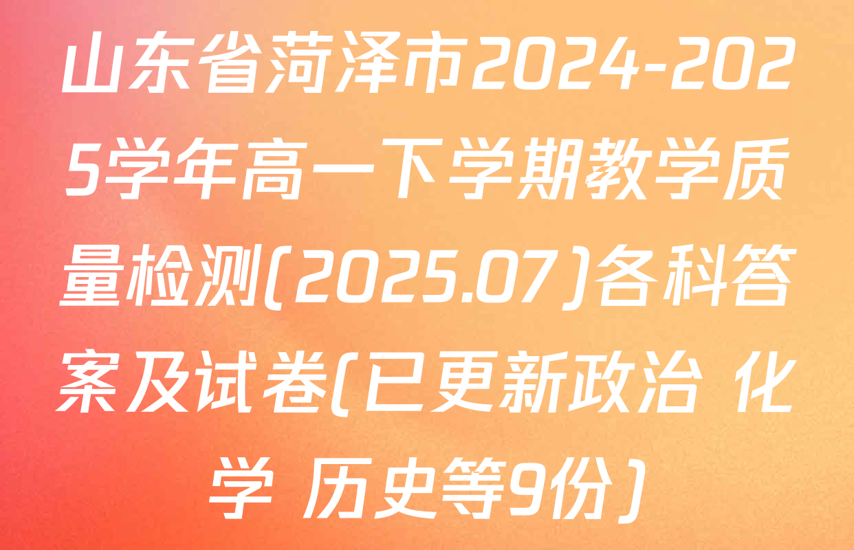 山东省菏泽市2024-2025学年高一下学期教学质量检测(2025.07)各科答案及试卷(已更新政治 化学 历史等9份)