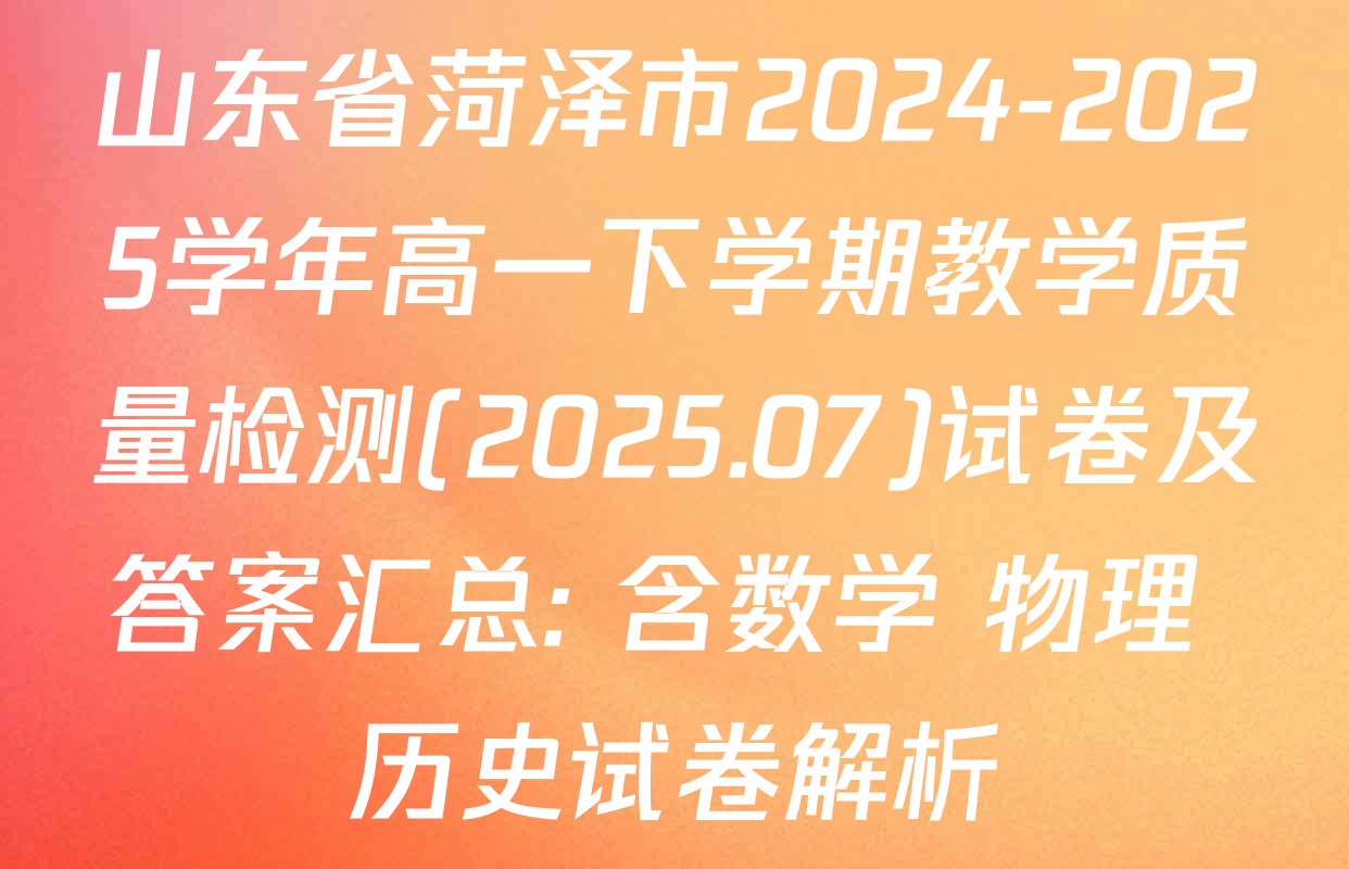 山东省菏泽市2024-2025学年高一下学期教学质量检测(2025.07)试卷及答案汇总: 含数学 物理 历史试卷解析