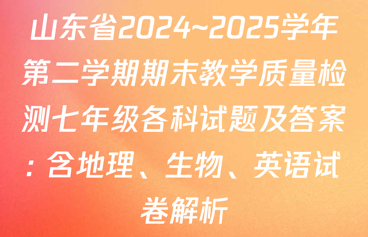 山东省2024~2025学年第二学期期末教学质量检测七年级各科试题及答案: 含地理、生物、英语试卷解析