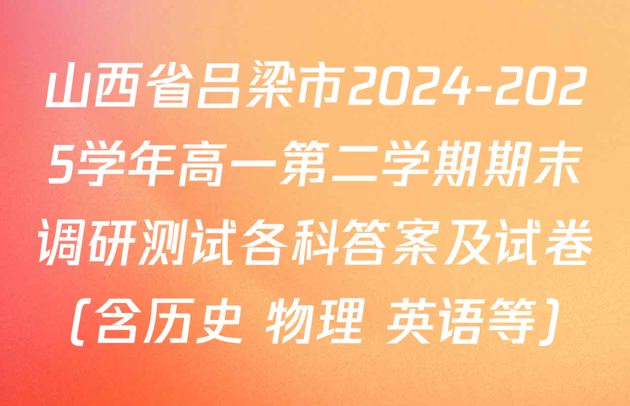 山西省吕梁市2024-2025学年高一第二学期期末调研测试各科答案及试卷（含历史 物理 英语等）