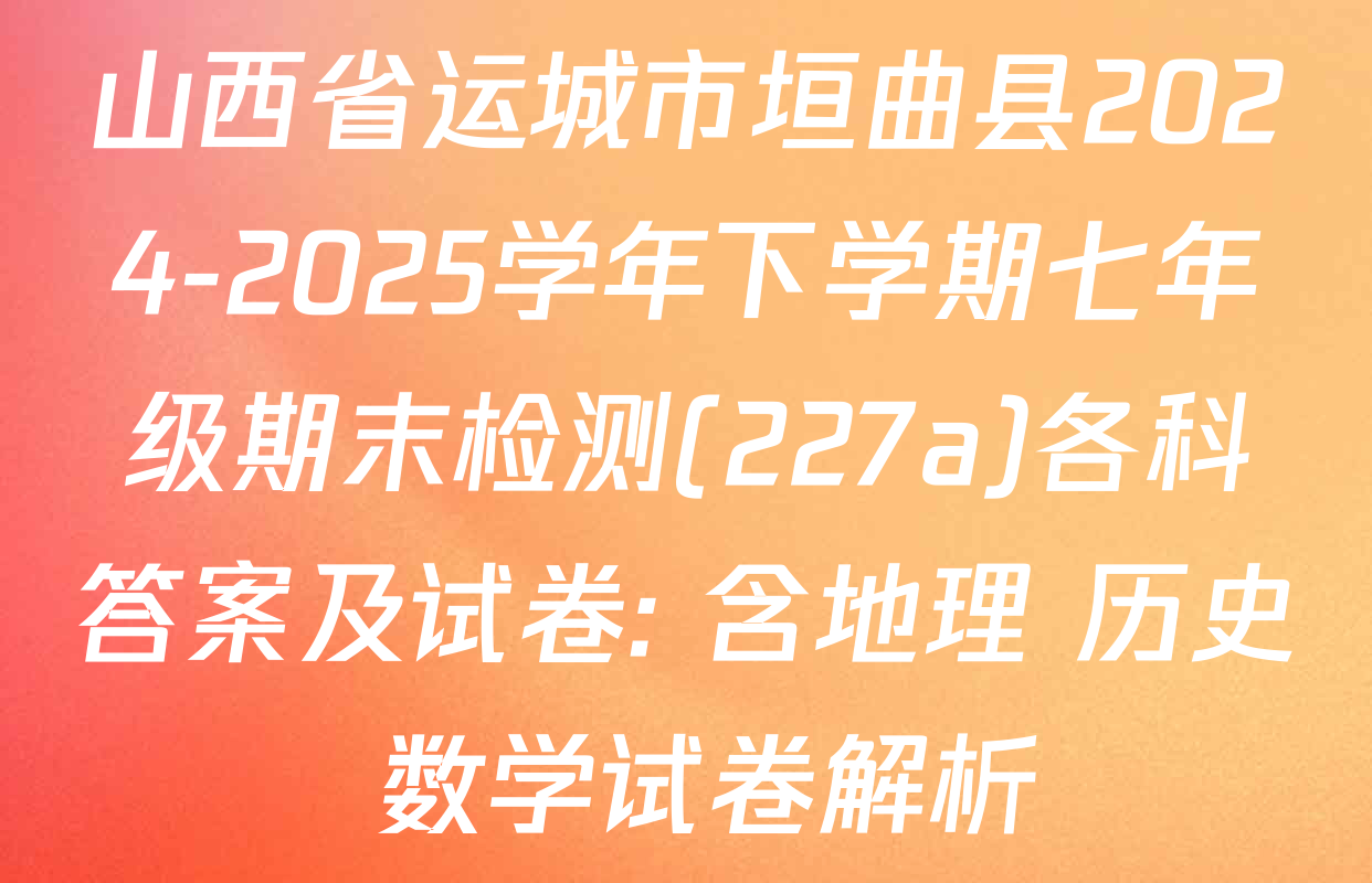 山西省运城市垣曲县2024-2025学年下学期七年级期末检测(227a)各科答案及试卷: 含地理 历史 数学试卷解析