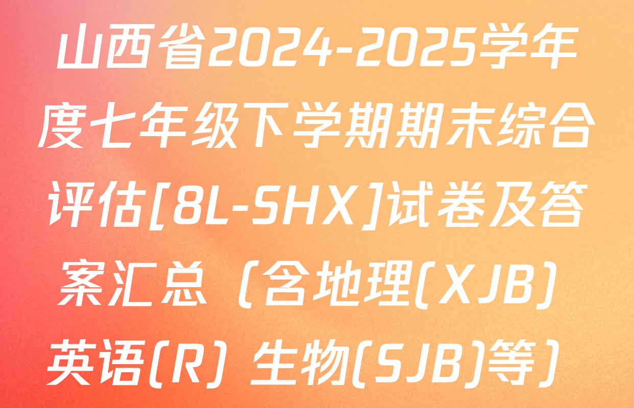 山西省2024-2025学年度七年级下学期期末综合评估[8L-SHX]试卷及答案汇总（含地理(XJB) 英语(R) 生物(SJB)等）