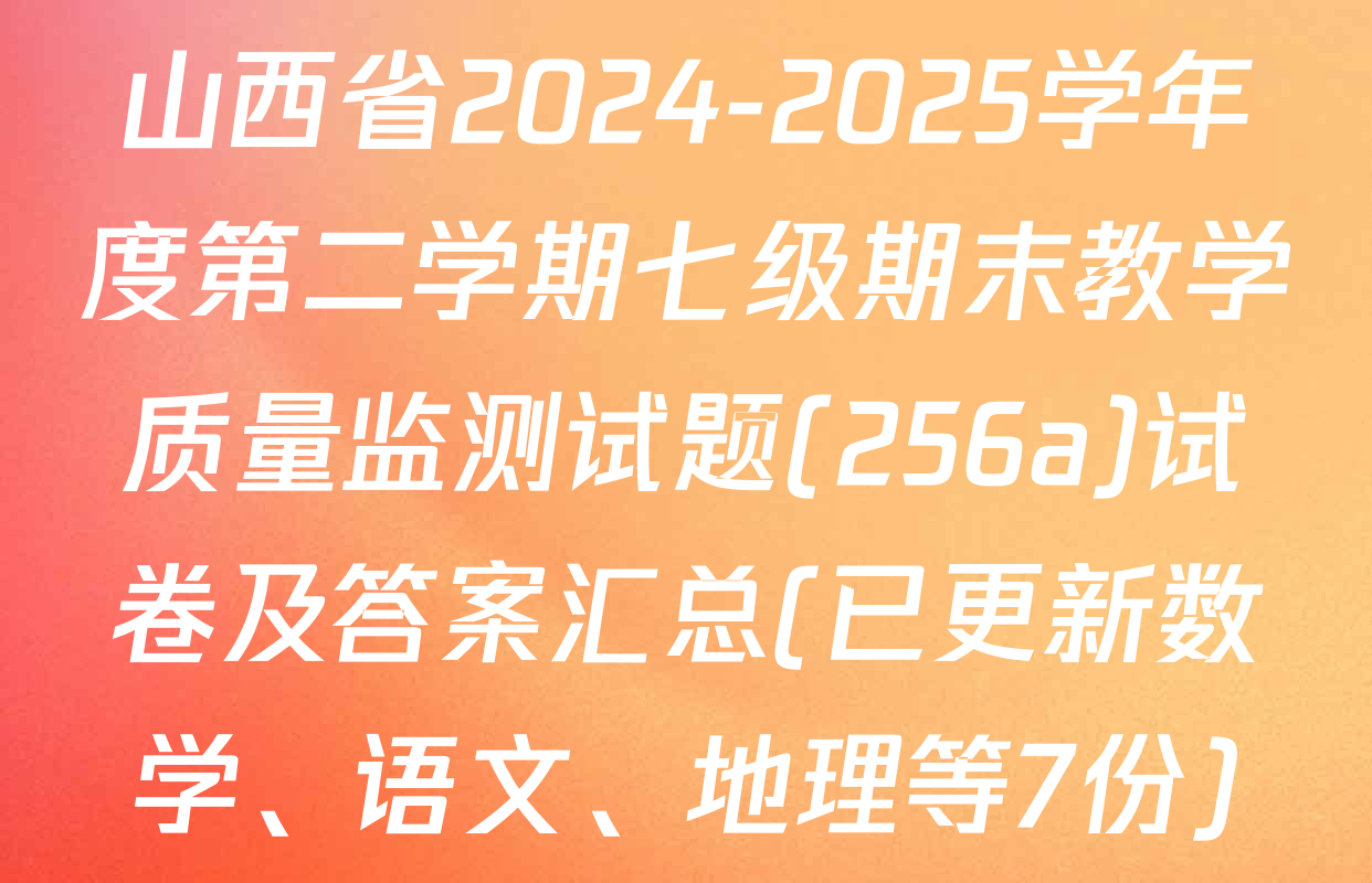 山西省2024-2025学年度第二学期七级期末教学质量监测试题(256a)试卷及答案汇总(已更新数学、语文、地理等7份)