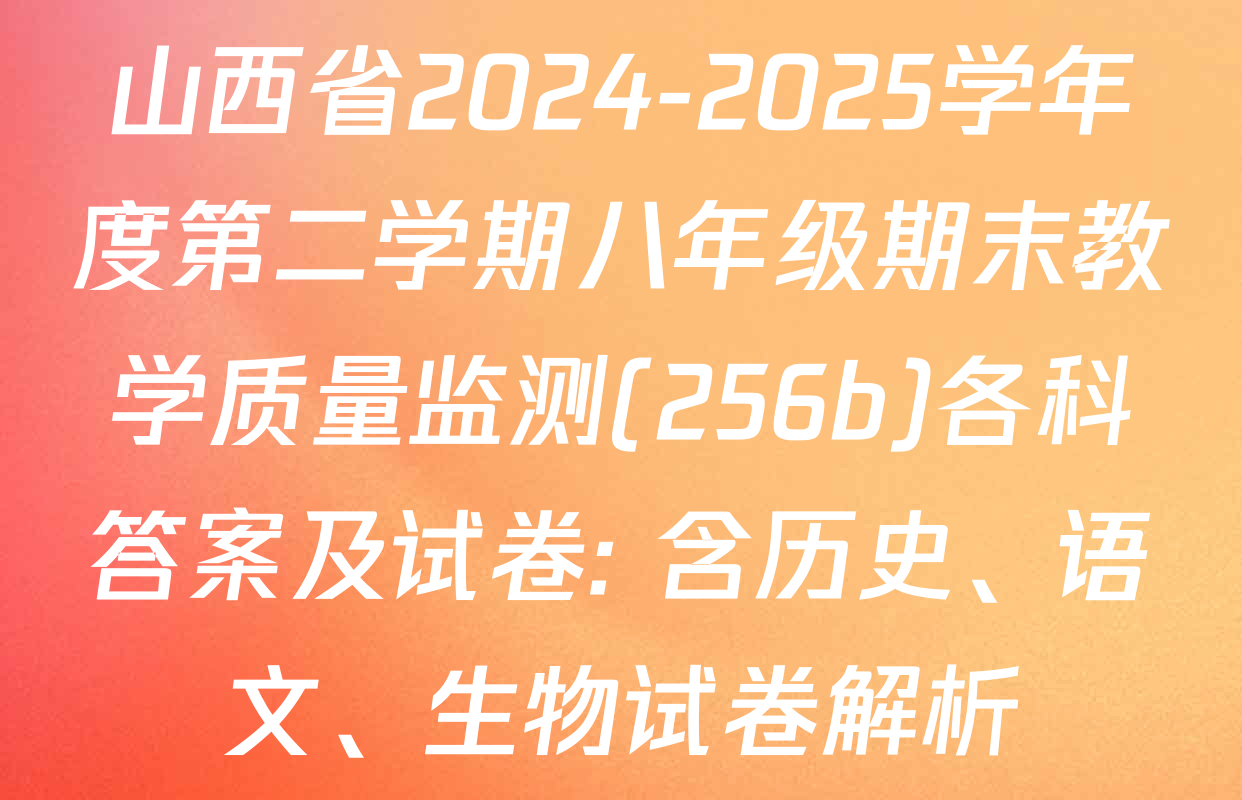 山西省2024-2025学年度第二学期八年级期末教学质量监测(256b)各科答案及试卷: 含历史、语文、生物试卷解析