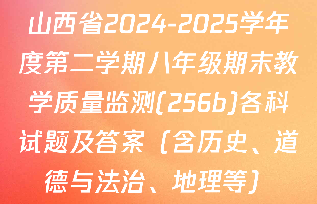 山西省2024-2025学年度第二学期八年级期末教学质量监测(256b)各科试题及答案（含历史、道德与法治、地理等）
