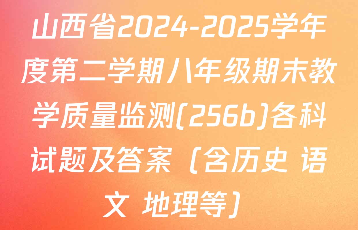 山西省2024-2025学年度第二学期八年级期末教学质量监测(256b)各科试题及答案（含历史 语文 地理等）