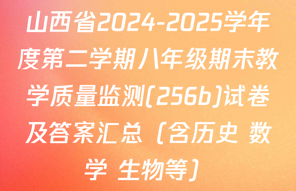 山西省2024-2025学年度第二学期八年级期末教学质量监测(256b)试卷及答案汇总（含历史 数学 生物等）