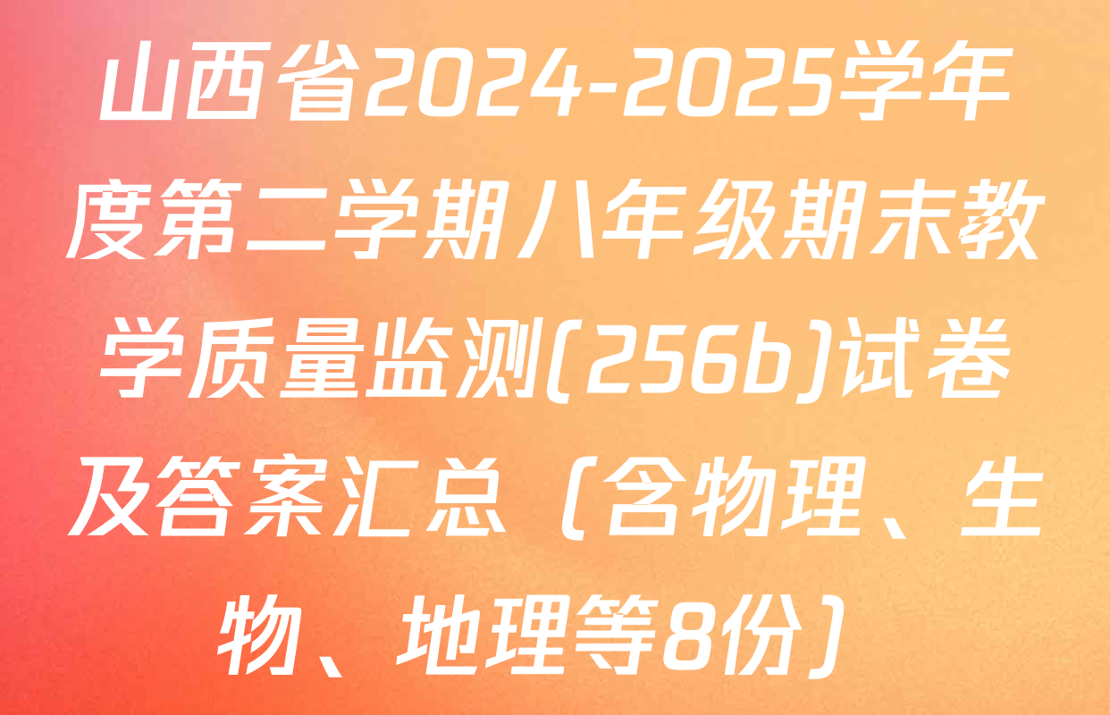 山西省2024-2025学年度第二学期八年级期末教学质量监测(256b)试卷及答案汇总（含物理、生物、地理等8份）