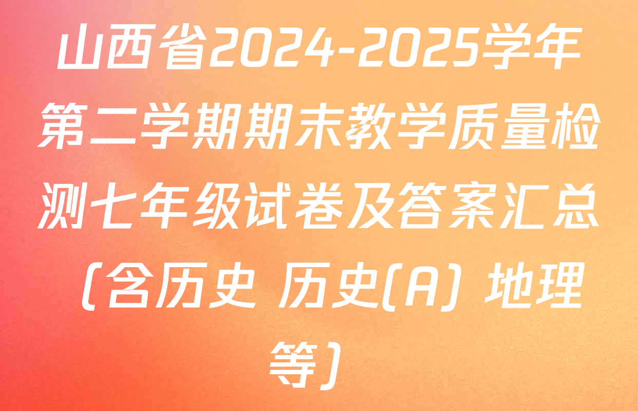 山西省2024-2025学年第二学期期末教学质量检测七年级试卷及答案汇总（含历史 历史(A) 地理等）