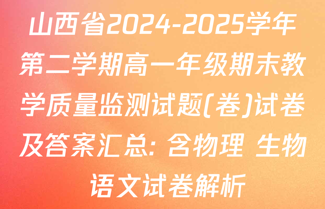 山西省2024-2025学年第二学期高一年级期末教学质量监测试题(卷)试卷及答案汇总: 含物理 生物 语文试卷解析