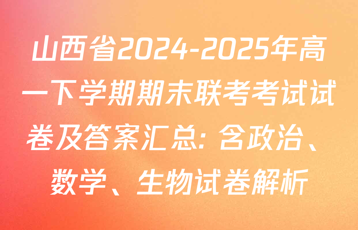 山西省2024-2025年高一下学期期末联考考试试卷及答案汇总: 含政治、数学、生物试卷解析