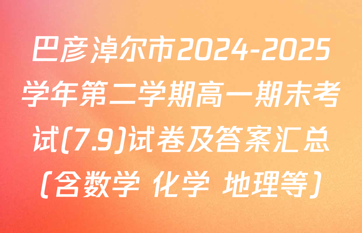 巴彦淖尔市2024-2025学年第二学期高一期末考试(7.9)试卷及答案汇总（含数学 化学 地理等）