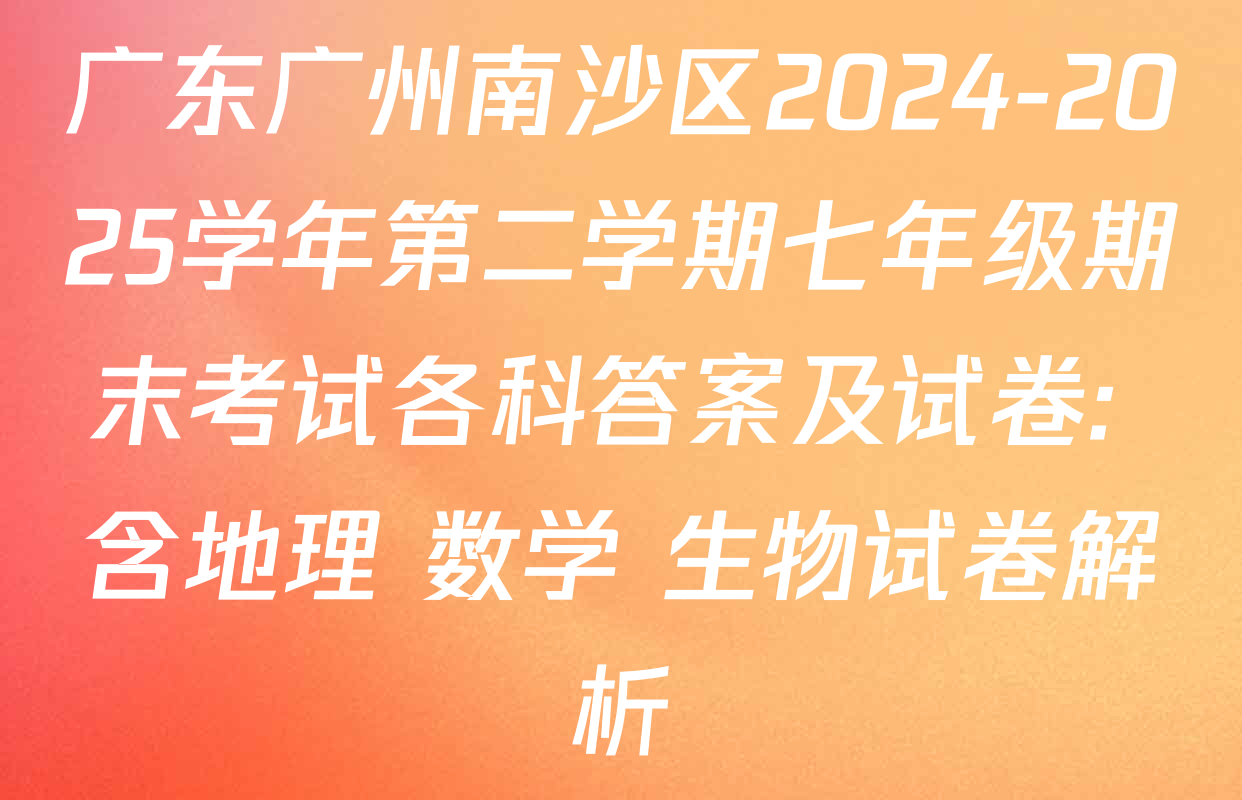 广东广州南沙区2024-2025学年第二学期七年级期末考试各科答案及试卷: 含地理 数学 生物试卷解析