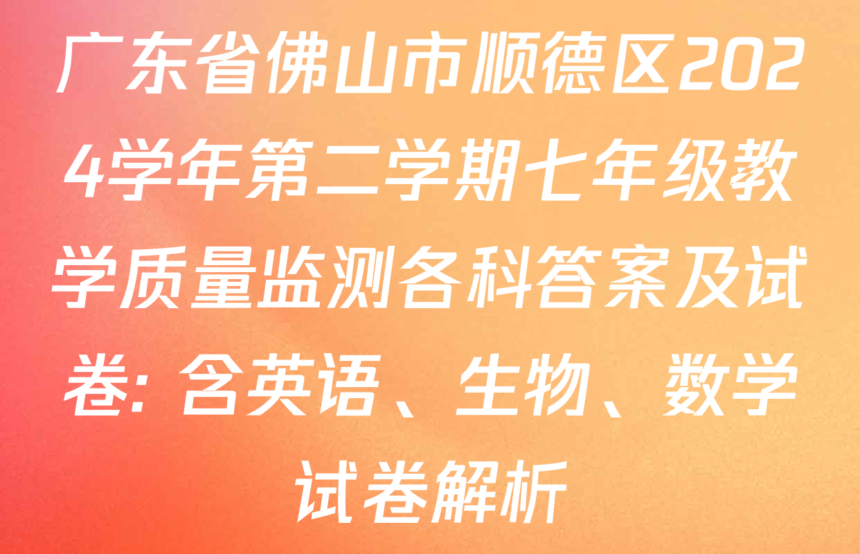 广东省佛山市顺德区2024学年第二学期七年级教学质量监测各科答案及试卷: 含英语、生物、数学试卷解析