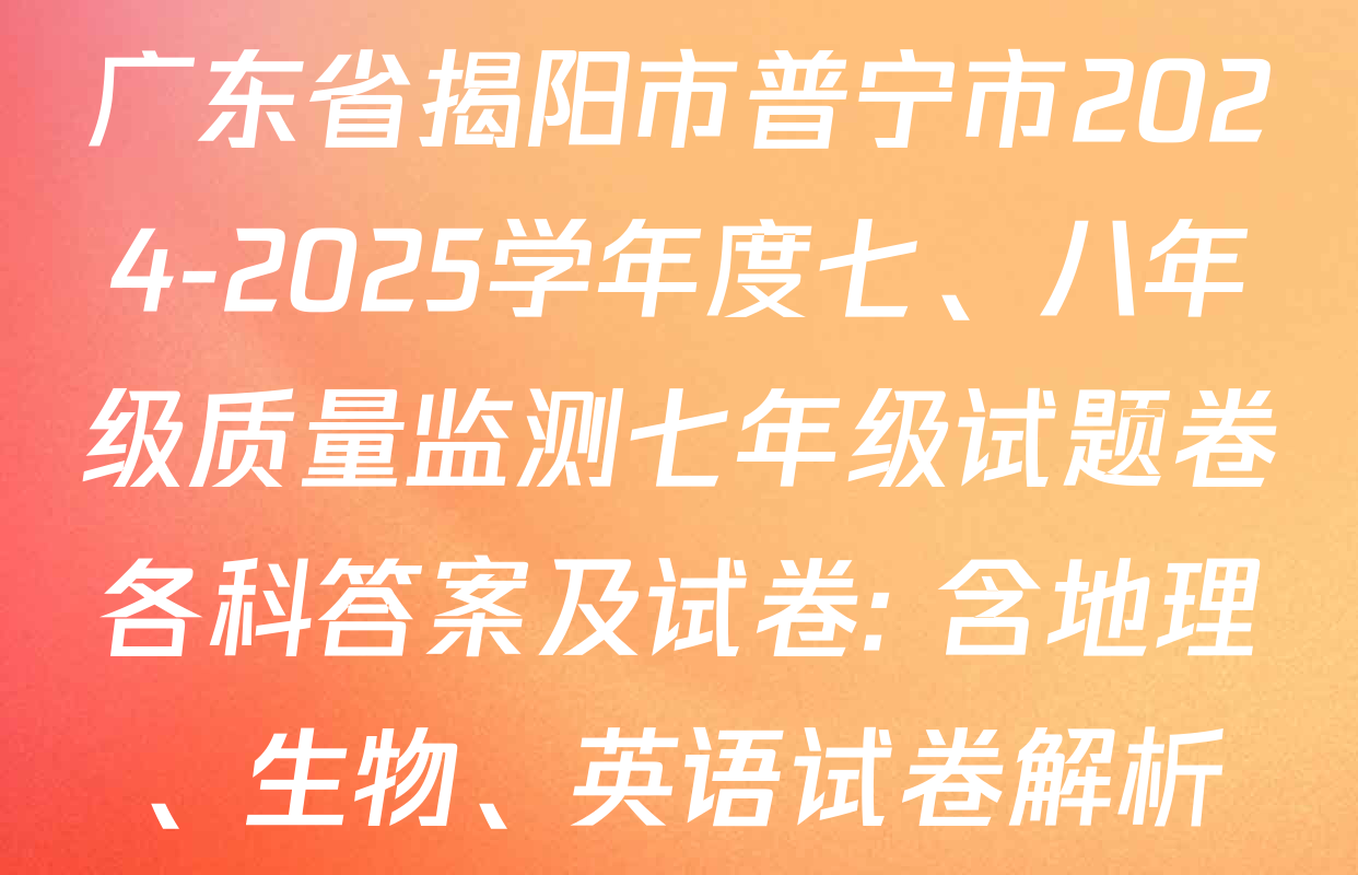 广东省揭阳市普宁市2024-2025学年度七、八年级质量监测七年级试题卷各科答案及试卷: 含地理、生物、英语试卷解析