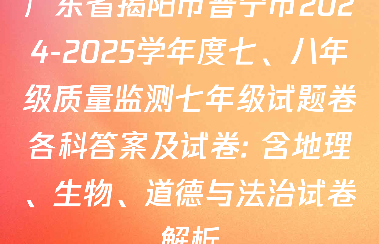 广东省揭阳市普宁市2024-2025学年度七、八年级质量监测七年级试题卷各科答案及试卷: 含地理、生物、道德与法治试卷解析