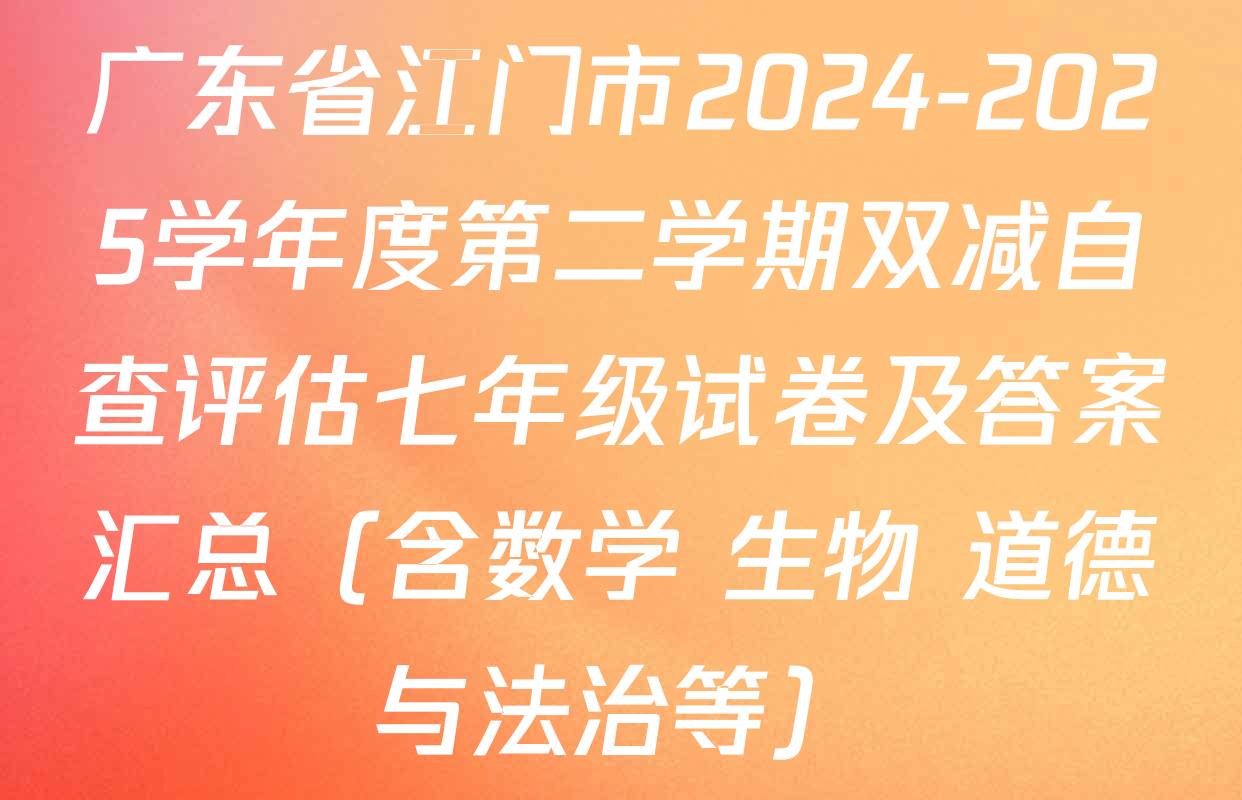 广东省江门市2024-2025学年度第二学期双减自查评估七年级试卷及答案汇总（含数学 生物 道德与法治等）