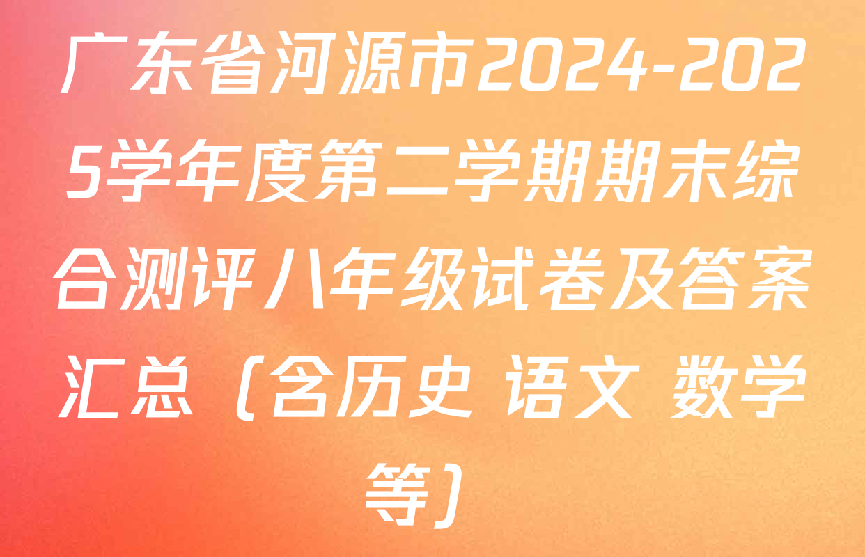 广东省河源市2024-2025学年度第二学期期末综合测评八年级试卷及答案汇总（含历史 语文 数学等）